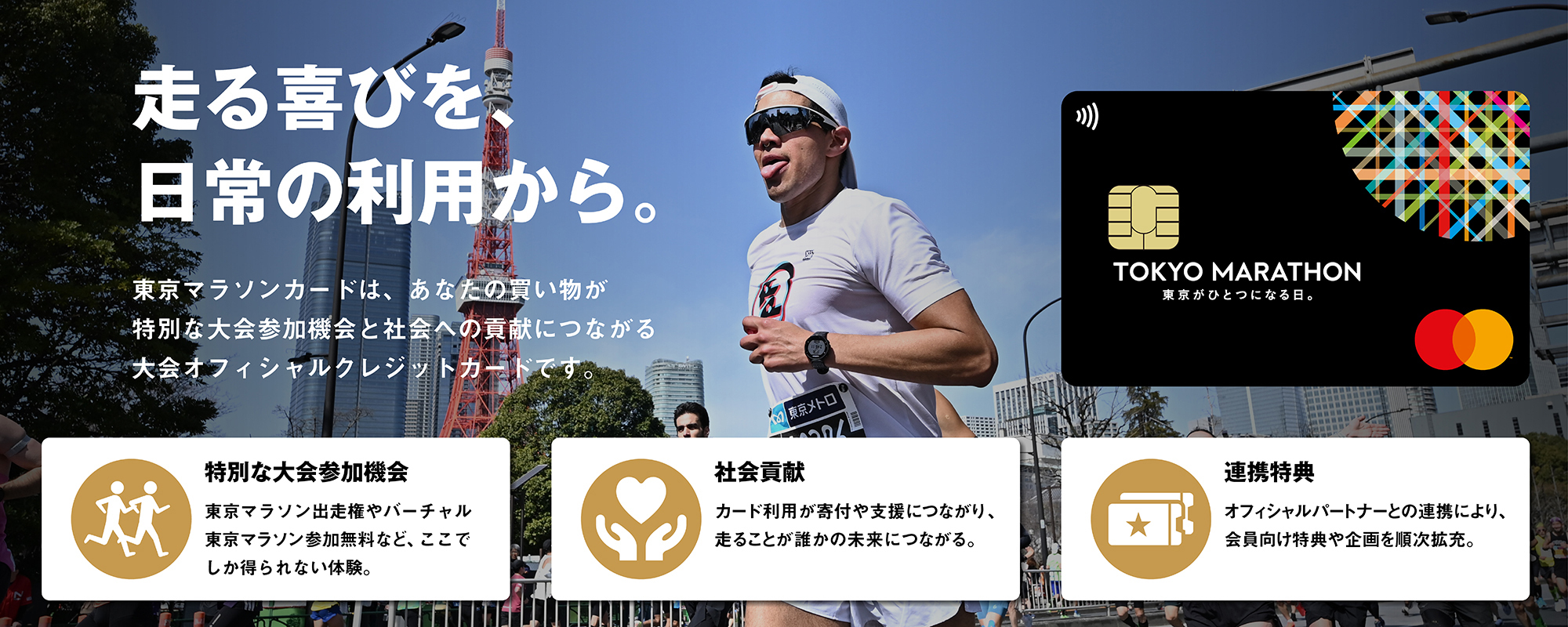 走る喜びを、日常の利用から。東京マラソンカードは、あなたの買い物が特別な大会参加機会と社会への貢献につながる大会オフィシャルクレジットカードです。
